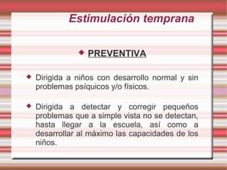 Estimulación temprana

                  PREVENTIVA

   Dirigida a niños con desarrollo normal y sin
    problemas psíquicos y/o físicos.

   Dirigida a detectar y corregir pequeños
    problemas que a simple vista no se detectan,
    hasta llegar a la escuela, así como a
    desarrollar al máximo las capacidades de los
    niños.
 