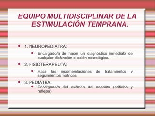 EQUIPO MULTIDISCIPLINAR DE LA
   ESTIMULACIÓN TEMPRANA.

   1. NEUROPEDIATRA:
         Encargado/a de hacer un diagnóstico inmediato de
          cualquier disfunción o lesión neurológica.
   2. FISIOTERAPEUTA:
         Hace las recomendaciones     de   tratamientos   y
          seguimientos motrices.
   3. PEDIATRA:
         Encargado/a del exámen del neonato (orificios y
          reflejos)
 