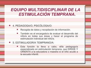 EQUIPO MULTIDISCIPLINAR DE LA
       ESTIMULACIÓN TEMPRANA.

   4. PEDAGOGA/O, PSICÓLOGA/O:
         Recogida de datos y recopilación de información.
         También es el encargado/a de evaluar el desarrollo del
          niño/a en todas sus áreas y hacer el programa de
          estimulación individual del niño/a.
   5. ESTIMULADOR/A TEMPRANO/A:
         Esta función la lleva a cabo, el/la pedagogo/a
          especializado en estimulación temprana, que DIRIGE Y
          ORIENTA a la educadora o maestra si el niño acude a
          la escuela infantil.
 