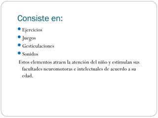 Consiste en:
Ejercicios
Juegos
Gesticulaciones
Sonidos
Estos elementos atraen la atención del niño y estimulan sus
 facultades neuromotoras e intelectuales de acuerdo a su
 edad.
 