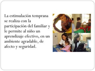 La estimulación temprana
se realiza con la
participación del familiar y
le permite al niño un
aprendizaje efectivo, en un
ambiente agradable, de
afecto y seguridad.
 