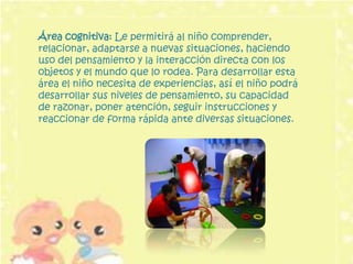 Área cognitiva: Le permitirá al niño comprender,
relacionar, adaptarse a nuevas situaciones, haciendo
uso del pensamiento y la interacción directa con los
objetos y el mundo que lo rodea. Para desarrollar esta
área el niño necesita de experiencias, así el niño podrá
desarrollar sus niveles de pensamiento, su capacidad
de razonar, poner atención, seguir instrucciones y
reaccionar de forma rápida ante diversas situaciones.
 