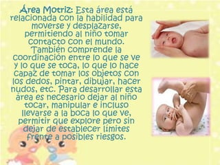 Área Motriz: Esta área está
relacionada con la habilidad para
        moverse y desplazarse,
      permitiendo al niño tomar
       contacto con el mundo.
        También comprende la
 coordinación entre lo que se ve
  y lo que se toca, lo que lo hace
  capaz de tomar los objetos con
 los dedos, pintar, dibujar, hacer
nudos, etc. Para desarrollar esta
  área es necesario dejar al niño
      tocar, manipular e incluso
     llevarse a la boca lo que ve,
   permitir que explore pero sin
      dejar de establecer límites
       frente a posibles riesgos.
 