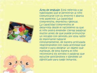 Área de lenguaje: Está referida a las
habilidades que le permitirán al niño
comunicarse con su entorno y abarca
tres aspectos: La capacidad
comprensiva, expresiva y gestual.
La capacidad comprensiva se
desarrolla desde el nacimiento ya que
el niño podrá entender ciertas palabras
mucho antes de que puede pronunciar
un vocablo con sentido; por esta razón
es importante hablarle
constantemente, de manera articulada
relacionándolo con cada actividad que
realice o para designar un objeto que
manipule, de esta manera el niño
reconocerá los sonidos o palabras que
escuche asociándolos y dándoles un
significado para luego imitarlos.
 
