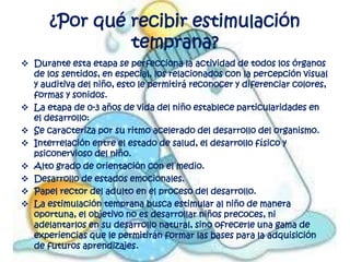 ¿Por qué recibir estimulación
               temprana?
 Durante esta etapa se perfecciona la actividad de todos los órganos
  de los sentidos, en especial, los relacionados con la percepción visual
  y auditiva del niño, esto le permitirá reconocer y diferenciar colores,
  formas y sonidos.
 La etapa de 0-3 años de vida del niño establece particularidades en
  el desarrollo:
 Se caracteriza por su ritmo acelerado del desarrollo del organismo.
 Interrelación entre el estado de salud, el desarrollo físico y
  psiconervioso del niño.
 Alto grado de orientación con el medio.
 Desarrollo de estados emocionales.
 Papel rector del adulto en el proceso del desarrollo.
 La estimulación temprana busca estimular al niño de manera
  oportuna, el objetivo no es desarrollar niños precoces, ni
  adelantarlos en su desarrollo natural, sino ofrecerle una gama de
  experiencias que le permitirán formar las bases para la adquisición
  de futuros aprendizajes.
 