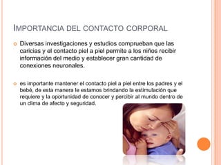 IMPORTANCIA DEL CONTACTO CORPORAL
   Diversas investigaciones y estudios comprueban que las
    caricias y el contacto piel a piel permite a los niños recibir
    información del medio y establecer gran cantidad de
    conexiones neuronales.

   es importante mantener el contacto piel a piel entre los padres y el
    bebé, de esta manera le estamos brindando la estimulación que
    requiere y la oportunidad de conocer y percibir al mundo dentro de
    un clima de afecto y seguridad.
 