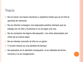 TABÚS
   No es hacer una tarea mecánica y repetitiva hasta que se el niño la
    aprenda de memoria.

   No es intentar conseguir una respuesta positiva siempre que se
    trabaje con el niño y frustrarse si no se logra una vez.

   No es comparar los logros del pequeño con otros alcanzados por
    niños de la misma edad.

   No es intentar convertir al niño en un genio

   Y mucho menos es una pérdida de tiempo.

   No perjudica en lo absoluto al pequeño, si es utilizada de forma
    correcta y no en exageración.
 