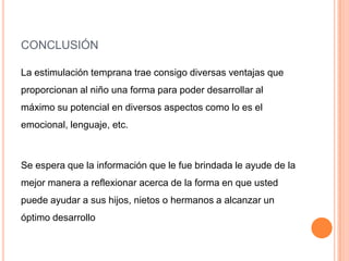 CONCLUSIÓN

La estimulación temprana trae consigo diversas ventajas que
proporcionan al niño una forma para poder desarrollar al
máximo su potencial en diversos aspectos como lo es el
emocional, lenguaje, etc.



Se espera que la información que le fue brindada le ayude de la
mejor manera a reflexionar acerca de la forma en que usted
puede ayudar a sus hijos, nietos o hermanos a alcanzar un
óptimo desarrollo
 