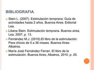 BIBLIOGRAFIA
 Stein L. (2007). Estimulación temprana: Guía de
  actividades hasta 2 años. Buenos Aires: Editorial
  Lea.
 Liliana Stein. Estimulación temprana. Buenos aires,
  Lea, 2007, p. 13.
 Fernández M.J. (2010).El libro de la estimulación:
  Para chicos de 0 a 36 meses. Buenos Aires:
  Albatros.
 María José Fernández Ferrari. El libro de la
  estimulación. Buenos Aires, Albatros, 2010, p. 25.
 