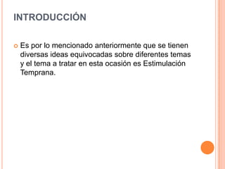 INTRODUCCIÓN

   Es por lo mencionado anteriormente que se tienen
    diversas ideas equivocadas sobre diferentes temas
    y el tema a tratar en esta ocasión es Estimulación
    Temprana.
 