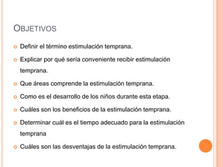 OBJETIVOS
   Definir el término estimulación temprana.

   Explicar por qué sería conveniente recibir estimulación
    temprana.

   Que áreas comprende la estimulación temprana.

   Como es el desarrollo de los niños durante esta etapa.

   Cuáles son los beneficios de la estimulación temprana.

   Determinar cuál es el tiempo adecuado para la estimulación
    temprana

   Cuáles son las desventajas de la estimulación temprana.
 