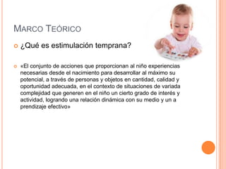 MARCO TEÓRICO
   ¿Qué es estimulación temprana?

   «El conjunto de acciones que proporcionan al niño experiencias
    necesarias desde el nacimiento para desarrollar al máximo su
    potencial, a través de personas y objetos en cantidad, calidad y
    oportunidad adecuada, en el contexto de situaciones de variada
    complejidad que generen en el niño un cierto grado de interés y
    actividad, logrando una relación dinámica con su medio y un a
    prendizaje efectivo»
 