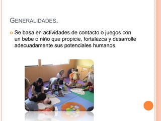 GENERALIDADES.
   Se basa en actividades de contacto o juegos con
    un bebe o niño que propicie, fortalezca y desarrolle
    adecuadamente sus potenciales humanos.
 