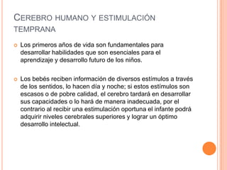 CEREBRO HUMANO Y ESTIMULACIÓN
TEMPRANA
   Los primeros años de vida son fundamentales para
    desarrollar habilidades que son esenciales para el
    aprendizaje y desarrollo futuro de los niños.

   Los bebés reciben información de diversos estímulos a través
    de los sentidos, lo hacen día y noche; si estos estímulos son
    escasos o de pobre calidad, el cerebro tardará en desarrollar
    sus capacidades o lo hará de manera inadecuada, por el
    contrario al recibir una estimulación oportuna el infante podrá
    adquirir niveles cerebrales superiores y lograr un óptimo
    desarrollo intelectual.
 