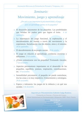 Asociación Mexicana de Estimulación Prenatal y Temprana, A.C.

Seminario:
Movimiento, juego y aprendizaje
¿Por qué es tan importante la psicomotricidad y el juego
para un aprendizaje óptimo en los pequeños?
o El desarrollo psicomotor de los pequeños. Las posibilidades
que brindan los padres para que logren el éxito. 6 de
septiembre.
o La importancia del juego funcional, la exploración y el
descubrimiento del mundo a través del movimiento y la
experiencia. Socialización con los objetos, otros y el entorno.
20 de septiembre.
o El descubrimiento de su propio cuerpo. 18 de octubre.
o El juego en relación al aprendizaje, conductas excesivas y
deficientes. 25 de octubre.
o ¿Cómo comunicarse con los pequeños? Formando vínculos.
1º de noviembre.
o Aspectos psicomotores importantes en el desarrollo de los
pequeños, equilibrio, postura, respiración, coordinaciones.
etc. 15 noviembre.
o Inestabilidad psicomotriz: el pequeño no puede controlarse,
tira las cosas y es muy impulsivo. Conocimiento y estrategias.
29 de noviembre.
o Espera y tolerancia: los juegos de la infancia y en qué nos
ayudan. 6 de diciembre.
Impartido por: Psicomotricista Gabriela Cajiga Ramírez.
Formación en Ciencias y Técnicas del Cuerpo,
Máster Internacional en Psicomotricidad y Relajación, ISRP, París, Francia.
Horario: 10 a 11:30 a.m.
Inscripción: $ 250ºº
4 mensualidades de: $ 700ºº
Alumnas y ex - alumnas: $ 600ºº
PROMOCIÓN:
¡si te inscribes antes del 1º de septiembre, no pagas inscripción!
5

 