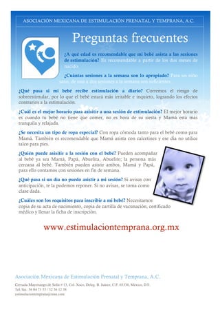 ASOCIACIÓN MEXICANA DE ESTIMULACIÓN PRENATAL Y TEMPRANA, A.C.

Preguntas frecuentes
¿A qué edad es recomendable que mi bebé asista a las sesiones
de estimulación? Es recomendable a partir de los dos meses de
nacido.
¿Cuántas sesiones a la semana son lo apropiado? Para un niño
sano, de una a dos sesiones a la semana son suficientes.
¿Qué pasa si mi bebé recibe estimulación a diario? Corremos el riesgo de
sobreestimular, por lo que el bebé estará más irritable e inquieto, logrando los efectos
contrarios a la estimulación.
¿Cuál es el mejor horario para asisitir a una sesión de estimulación? El mejor horario
es cuando tu bebé no tiene que comer, no es hora de su siesta y Mamá está más
tranquila y relajada.
¿Se necesita un tipo de ropa especial? Con ropa cómoda tanto para el bebé como para
Mamá. También es recomendable que Mamá asista con calcetines y ese día no utilice
talco para pies.
¿Quién puede asisitir a la sesión con el bebé? Pueden acompañar
al bebé ya sea Mamá, Papá, Abuelita, Abuelito; la persona más
cercana al bebé. También pueden asistir ambos, Mamá y Papá,
para ello contamos con sesiones en fin de semana.
¿Qué pasa si un día no puedo asistir a mi sesión? Si avisas con
anticipación, te la podemos reponer. Si no avisas, se toma como
clase dada.
¿Cuáles son los requisitos para inscribir a mi bebé? Necesitamos
copia de su acta de nacimiento, copia de cartilla de vacunación, certificado
médico y llenar la ficha de inscripción.

www.estimulaciontemprana.org.mx

Asociación Mexicana de Estimulación Prenatal y Temprana, A.C.
Cerrada Mayorazgo de Solis # 13, Col. Xoco, Deleg. B. Juárez, C.P. 03330, México, D.F.
Tel./fax: 56 04 71 55 / 52 56 12 38
estimulaciontemprana@msn.com

 