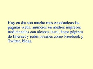 Hoy en día son mucho mas económicos las 
paginas webs, anuncios en medios impresos 
tradicionales con alcance local, hasta páginas 
de Internet y redes sociales como Facebook y 
Twitter, blogs. 
 