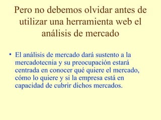 Pero no debemos olvidar antes de 
utilizar una herramienta web el 
análisis de mercado 
• El análisis de mercado dará sustento a la 
mercadotecnia y su preocupación estará 
centrada en conocer qué quiere el mercado, 
cómo lo quiere y si la empresa está en 
capacidad de cubrir dichos mercados. 
 