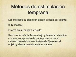 Métodos de estimulación
temprana
Los métodos se clasifican según la edad del infante:
0-12 meses:
Fuerza en su cabeza y cuello:
Recostar al infante boca a bajo y llamar su atencion
con una sonaja sobre la parte posterior de su
cabeza, de esta manera tratara de fijarse en el
objeto y alzara parcialmente su cabeza.
 