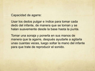 Capacidad de agarre:
Usar los dedos pulgar e índice para tomar cada
dedo del infante, de manera que se toman y se
halan suavemente desde la base hasta la punta.
Tomar una sonaja y ponerla en sus manos de
manera que la agarre, después ayudarle a agitarla
unas cuantas veces, luego soltar la mano del infante
para que trate de reproducir el sonido.
 