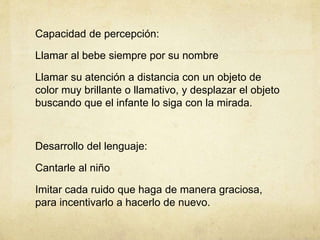 Capacidad de percepción:
Llamar al bebe siempre por su nombre
Llamar su atención a distancia con un objeto de
color muy brillante o llamativo, y desplazar el objeto
buscando que el infante lo siga con la mirada.
Desarrollo del lenguaje:
Cantarle al niño
Imitar cada ruido que haga de manera graciosa,
para incentivarlo a hacerlo de nuevo.
 