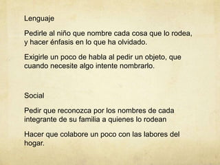 Lenguaje
Pedirle al niño que nombre cada cosa que lo rodea,
y hacer énfasis en lo que ha olvidado.
Exigirle un poco de habla al pedir un objeto, que
cuando necesite algo intente nombrarlo.
Social
Pedir que reconozca por los nombres de cada
integrante de su familia a quienes lo rodean
Hacer que colabore un poco con las labores del
hogar.
 