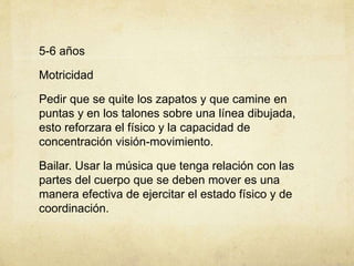 5-6 años
Motricidad
Pedir que se quite los zapatos y que camine en
puntas y en los talones sobre una línea dibujada,
esto reforzara el físico y la capacidad de
concentración visión-movimiento.
Bailar. Usar la música que tenga relación con las
partes del cuerpo que se deben mover es una
manera efectiva de ejercitar el estado físico y de
coordinación.
 