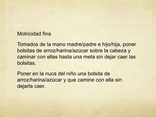 Motricidad fina
Tomados de la mano madre/padre e hijo/hija, poner
bolsitas de arroz/harina/azúcar sobre la cabeza y
caminar con ellas hasta una meta sin dejar caer las
bolsitas.
Poner en la nuca del niño una bolsita de
arroz/harina/azúcar y que camine con ella sin
dejarla caer.
 