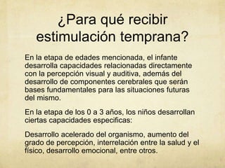 ¿Para qué recibir
estimulación temprana?
En la etapa de edades mencionada, el infante
desarrolla capacidades relacionadas directamente
con la percepción visual y auditiva, además del
desarrollo de componentes cerebrales que serán
bases fundamentales para las situaciones futuras
del mismo.
En la etapa de los 0 a 3 años, los niños desarrollan
ciertas capacidades especificas:
Desarrollo acelerado del organismo, aumento del
grado de percepción, interrelación entre la salud y el
físico, desarrollo emocional, entre otros.
 