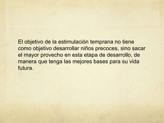 El objetivo de la estimulación temprana no tiene
como objetivo desarrollar niños precoces, sino sacar
el mayor provecho en esta etapa de desarrollo, de
manera que tenga las mejores bases para su vida
futura.
 
