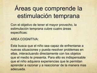 Áreas que comprende la
estimulación temprana
Con el objetivo de tener el mayor provecho, la
estimulación temprana cubre cuatro áreas
especificas:
AREA COGNITIVA:
Esta busca que el niño sea capaz de enfrentarse a
nuevas situaciones y pueda resolver problemas en
ellas, interactuando directamente con los objetos
que el medio le presenta. Para ello es indispensable
que el niño adquiera experiencias que le permitan
aprender a razonar y a reaccionar de la manera mas
adecuada.
 