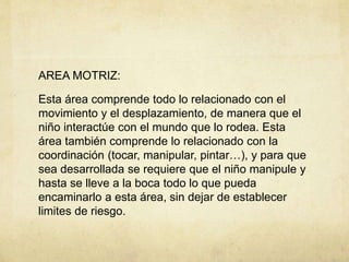AREA MOTRIZ:
Esta área comprende todo lo relacionado con el
movimiento y el desplazamiento, de manera que el
niño interactúe con el mundo que lo rodea. Esta
área también comprende lo relacionado con la
coordinación (tocar, manipular, pintar…), y para que
sea desarrollada se requiere que el niño manipule y
hasta se lleve a la boca todo lo que pueda
encaminarlo a esta área, sin dejar de establecer
limites de riesgo.
 