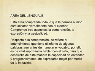AREA DEL LENGUAJE:
Esta área comprende todo lo que le permita al niño
comunicarse verbalmente con el exterior.
Comprende tres aspectos: la comprensión, la
expresión y la gestualidad.
Respecto a la comprensión, se refiere al
entendimiento que tiene el infante de algunas
palabras aun antes de manejar el vocablo; por ello
es de vital importancia hablar con el niño, para que
desarrolle de esta manera la capacidad de entender
y progresivamente, de expresarse mejor por medio
de la imitación.
 