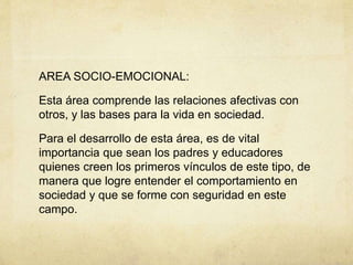 AREA SOCIO-EMOCIONAL:
Esta área comprende las relaciones afectivas con
otros, y las bases para la vida en sociedad.
Para el desarrollo de esta área, es de vital
importancia que sean los padres y educadores
quienes creen los primeros vínculos de este tipo, de
manera que logre entender el comportamiento en
sociedad y que se forme con seguridad en este
campo.
 