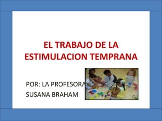 EL TRABAJO DE LA
ESTIMULACION TEMPRANA
POR: LA PROFESORA
SUSANA BRAHAM
 