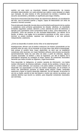 sentido; por esta razón es importante hablarle constantemente, de manera
articulada relacionándolo con cada actividad que realice o para designar un objeto
que manipule, de esta manera el niño reconocerá los sonidos o palabras que
escuche asociándolos y dándoles un significado para luego imitarlos.
Área Socio-emocional: Esta área incluye las experiencias afectivas y la socialización
del niño, que le permitirá querido y seguro, capaz de relacionarse con otros de
acuerdo a normas comunes.
Para el adecuado desarrollo de esta área es primordial la participaciónde los padres
o cuidadores como primeros generadores de vínculos afectivos, es importante
brindarles seguridad, cuidado, atención y amor, además de servir de referencia o
ejemplo pues aprenderán cómo comportarse frente a otros, cómo relacionarse, en
conclusión, cómo ser persona en una sociedad determinada. Los valores de la
familia, el afecto y las reglas de la sociedad le permitirán al niño, poco a poco,
dominar su propia conducta, expresar sus sentimientos y ser una persona
independiente y autónoma.
¿Cómo se desarrolla el cerebro de los niños en la edad temprana?
Investigaciones afirman que el cerebro evoluciona de manera sorprendente en los
primeros años de vida y es el momento en el que hace más eficaz el aprendizaje,
esto porque el cerebro tiene mayor plasticidad, es decir que se establecen
conexiones entre neuronas con mayor facilidad y eficacia, esto proceso se presenta
aproximadamente hasta los seis años de edad, a partir de entonces, algunos
circuitos neuronales se atrofian y otros se regeneran, por ello el objetivo de la
estimulación temprana es conseguir el mayor número de conexiones neuronales
haciendo que éstos circuitos se regenere y sigan funcionando.
Para desarrollar la inteligencia, el cerebro necesita de información. Los bebés
reciben información de diversos estímulos a través de los sentidos, lo hacen día y
noche; si estos estímulos son escasos o de pobre calidad, el cerebro tardará en
desarrollar sus capacidades o lo hará de manera inadecuada, por el contrario al
recibir una estimulación oportuna el infante podrá adquirir niveles cerebrales
superiores y lograr un óptimo desarrollo intelectual. Así por ejemplo, al escuchar la
voz de su madre, percibir el olor del biberón o recibir una caricia: se produce una
catarata eléctrica que recorre su cerebro, para despertar conexiones neuronales
aún dormidas.
 