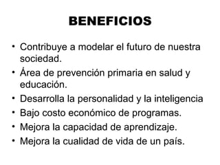 BENEFICIOS
• Contribuye a modelar el futuro de nuestra
sociedad.
• Área de prevención primaria en salud y
educación.
• Desarrolla la personalidad y la inteligencia
• Bajo costo económico de programas.
• Mejora la capacidad de aprendizaje.
• Mejora la cualidad de vida de un país.
 