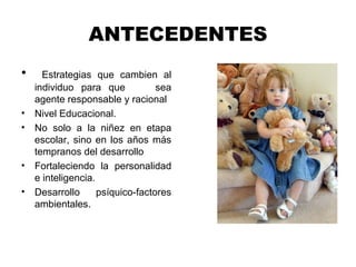 ANTECEDENTES
• Estrategias que cambien al
individuo para que sea
agente responsable y racional
• Nivel Educacional.
• No solo a la niñez en etapa
escolar, sino en los años más
tempranos del desarrollo
• Fortaleciendo la personalidad
e inteligencia.
• Desarrollo psíquico-factores
ambientales.
 