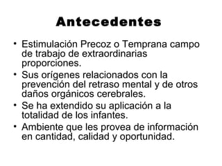 Antecedentes
• Estimulación Precoz o Temprana campo
de trabajo de extraordinarias
proporciones.
• Sus orígenes relacionados con la
prevención del retraso mental y de otros
daños orgánicos cerebrales.
• Se ha extendido su aplicación a la
totalidad de los infantes.
• Ambiente que les provea de información
en cantidad, calidad y oportunidad.
 