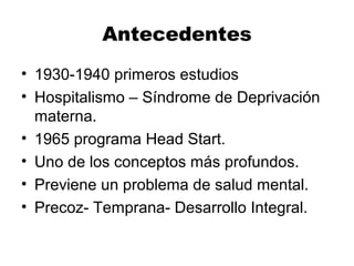 Antecedentes
• 1930-1940 primeros estudios
• Hospitalismo – Síndrome de Deprivación
materna.
• 1965 programa Head Start.
• Uno de los conceptos más profundos.
• Previene un problema de salud mental.
• Precoz- Temprana- Desarrollo Integral.
 