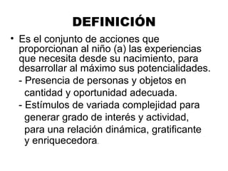 DEFINICIÓN
• Es el conjunto de acciones que
proporcionan al niño (a) las experiencias
que necesita desde su nacimiento, para
desarrollar al máximo sus potencialidades.
- Presencia de personas y objetos en
cantidad y oportunidad adecuada.
- Estímulos de variada complejidad para
generar grado de interés y actividad,
para una relación dinámica, gratificante
y enriquecedora.
 