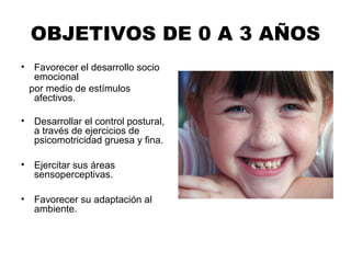 OBJETIVOS DE 0 A 3 AÑOS
• Favorecer el desarrollo socio
emocional
por medio de estímulos
afectivos.
• Desarrollar el control postural,
a través de ejercicios de
psicomotricidad gruesa y fina.
• Ejercitar sus áreas
sensoperceptivas.
• Favorecer su adaptación al
ambiente.
 