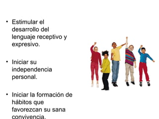 • Estimular el
desarrollo del
lenguaje receptivo y
expresivo.
• Iniciar su
independencia
personal.
• Iniciar la formación de
hábitos que
favorezcan su sana
convivencia.
 