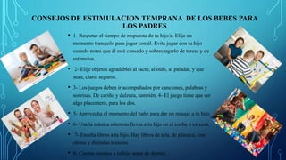 CONSEJOS DE ESTIMULACION TEMPRANA DE LOS BEBES PARA
LOS PADRES
• 1- Respetar el tiempo de respuesta de tu hijo/a. Elije un
momento tranquilo para jugar con él. Evita jugar con tu hijo
cuando notes que él está cansado y sobrecargarlo de tareas y de
estímulos.
• 2- Elije objetos agradables al tacto, al oído, al paladar, y que
sean, claro, seguros.
• 3- Los juegos deben ir acompañados por canciones, palabras y
sonrisas. De cariño y dulzura, también. 4- El juego tiene que ser
algo placentero, para los dos.
• 5- Aprovecha el momento del baño para dar un masaje a tu hijo.
• 6- Usa la música mientras llevas a tu hijo en el coche o en casa.
• 7- Enseña libros a tu hijo. Hay libros de tela, de plástico, con
olores y distintas texturas.
• 8- Cuenta cuentos a tu hijo antes de dormir…
 