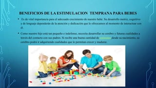 BENEFICIOS DE LA ESTIMULACION TEMPRANA PARA BEBES
• Es de vital importancia para el adecuado crecimiento de nuestro bebé. Su desarrollo motriz, cognitivo
y de lenguaje dependerán de la atención y dedicación que le ofrezcamos al momento de interactuar con
él.
• Como nuestro hijo está tan pequeño e indefenso, necesita desarrollar su cerebro y futuras cualidades a
través del contacto con sus padres. Si recibe una buena cantidad de estímulos desde su nacimiento, su
cerebro podrá ir adquiriendo cualidades que le permitan crecer y madurar.
 