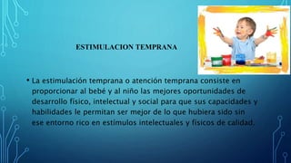 ESTIMULACION TEMPRANA
• La estimulación temprana o atención temprana consiste en
proporcionar al bebé y al niño las mejores oportunidades de
desarrollo físico, intelectual y social para que sus capacidades y
habilidades le permitan ser mejor de lo que hubiera sido sin
ese entorno rico en estímulos intelectuales y físicos de calidad.
 