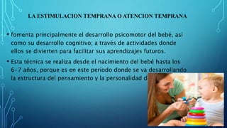 LA ESTIMULACION TEMPRANA O ATENCION TEMPRANA
• fomenta principalmente el desarrollo psicomotor del bebé, así
como su desarrollo cognitivo; a través de actividades donde
ellos se divierten para facilitar sus aprendizajes futuros.
• Esta técnica se realiza desde el nacimiento del bebé hasta los
6-7 años, porque es en este período donde se va desarrollando
la estructura del pensamiento y la personalidad del niño.
 