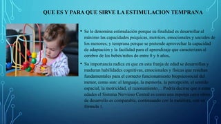 QUE ES Y PARA QUE SIRVE LA ESTIMULACION TEMPRANA
• Se le denomina estimulación porque su finalidad es desarrollar al
máximo las capacidades psíquicas, motrices, emocionales y sociales de
los menores; y temprana porque se pretende aprovechar la capacidad
de adaptación y la facilidad para el aprendizaje que caracterizan al
cerebro de los bebés/niños de entre 0 y 6 años.
• Su importancia radica en que en esta franja de edad se desarrollan y
maduran habilidades cognitivas, emocionales y físicas que resultan
fundamentales para el correcto funcionamiento biopsicosocial del
menor, como son: el lenguaje, la memoria, la percepción, el sentido
espacial, la motricidad, el razonamiento… Podría decirse que a estas
edades el Sistema Nervioso Central es como una esponja cuyo ritmo
de desarrollo es comparable, continuando con la metáfora, con un
fórmula 1.
 