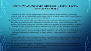 RECOMENDACIONES PARA IMPULSAR LA ESTIMULACION
TEMPRANA EN BEBES
• Cuando le des de comer a tu bebé, trata de mirarlo a los ojos, acariciarlo, hablarle o inclusive cantarle. Debes
considerar que la base para la estimulación de los bebés es mantener un entorno seguro, pacífico y tranquilo; puesto
que este espacio es para generar una conexión entre el bebé y tú.
• ¡No hagas las cosas por él! Es cierto que el bebé requiere de tu asistencia en todo momento, pero es indispensable
que aprenda por sí mismo. Fomentar la autonomía e independencia en el niño, son justamente algunos de los
propósitos de la estimulación temprana. Es necesario pronunciar correctamente las cosas y llamarlas por su nombre.
Por ejemplo: si tu hijo te señala algo que quiere, respóndele con el nombre de lo que está pidiendo y descríbelo.
• No olvides que la oportunidad para la estimulación y el aprendizaje de tu hijo, puede darse en cualquier sitio u
ocasión. De igual forma, la estimulación temprana debería interpretarse como un momento de diversión para tu hijo.
Otro elemento fundamental de la estimulación, es el poder brindarle a tu bebé experiencias que potencien su
desarrollo.
• Deja que tu hijo explore y actúe de manera independiente, evitando forzar o controlar sus acciones. El propósito de
la estimulación temprana es enriquecer futuros aprendizajes. No se trata de crear “niños perfectos”, ni tampoco de
que reciba demasiados estímulos que lo confundan.
• Por otra parte, volviendo al punto 2: ¡no sobreprotejas a tu hijo! Una manera de hacerlo es si tan solo dejas que
señale las cosas y tú no le hablas. De esta manera, se puede frenar el desarrollo óptimo del lenguaje, o puede ser que
en un futuro tenga dificultades para hacer nuevos amigos.
 