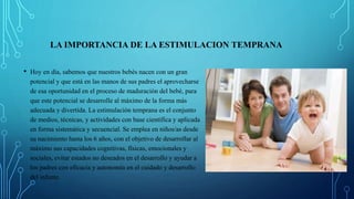 LA IMPORTANCIA DE LA ESTIMULACION TEMPRANA
• Hoy en día, sabemos que nuestros bebés nacen con un gran
potencial y que está en las manos de sus padres el aprovecharse
de esa oportunidad en el proceso de maduración del bebé, para
que este potencial se desarrolle al máximo de la forma más
adecuada y divertida. La estimulación temprana es el conjunto
de medios, técnicas, y actividades con base científica y aplicada
en forma sistemática y secuencial. Se emplea en niños/as desde
su nacimiento hasta los 6 años, con el objetivo de desarrollar al
máximo sus capacidades cognitivas, físicas, emocionales y
sociales, evitar estados no deseados en el desarrollo y ayudar a
los padres con eficacia y autonomía en el cuidado y desarrollo
del infante.
 